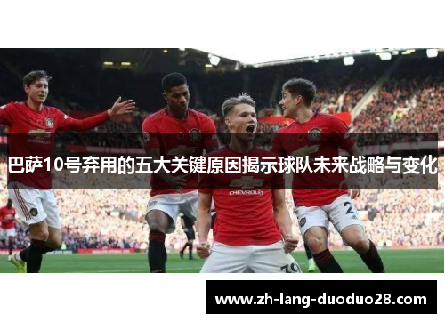 巴萨10号弃用的五大关键原因揭示球队未来战略与变化 巴萨10号弃用的五大关键原因揭示球队未来战略与变化