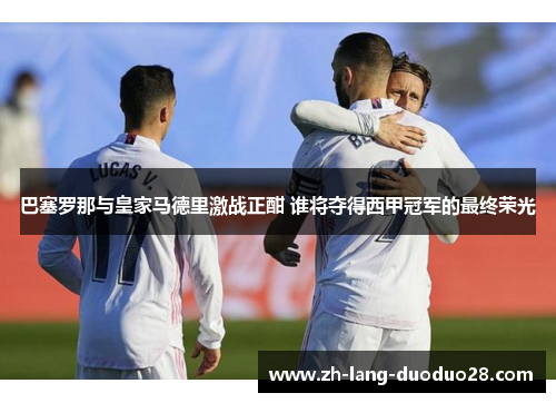 巴塞罗那与皇家马德里激战正酣 谁将夺得西甲冠军的最终荣光