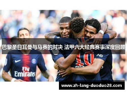 巴黎圣日耳曼与马赛的对决 法甲六大经典赛事深度回顾 巴黎圣日耳曼与马赛的对决 法甲六大经典赛事深度回顾