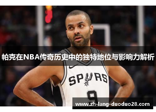 帕克在NBA传奇历史中的独特地位与影响力解析 帕克在NBA传奇历史中的独特地位与影响力解析