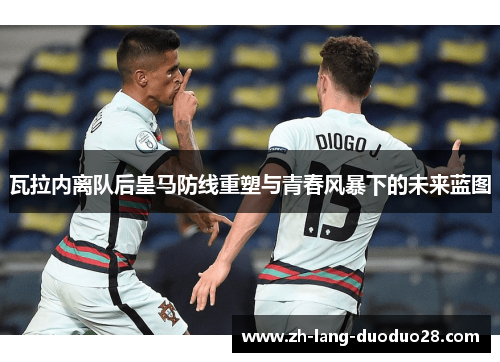 瓦拉内离队后皇马防线重塑与青春风暴下的未来蓝图 瓦拉内离队后皇马防线重塑与青春风暴下的未来蓝图