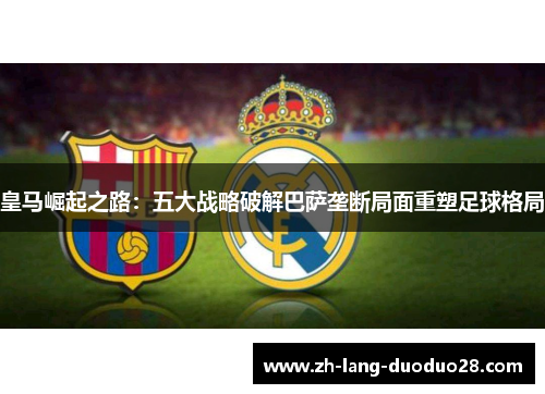 皇马崛起之路:五大战略破解巴萨垄断局面重塑足球格局 皇马崛起之路:五大战略破解巴萨垄断局面重塑足球格局