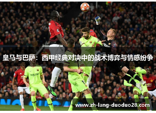 皇马与巴萨:西甲经典对决中的战术博弈与情感纷争 皇马与巴萨:西甲经典对决中的战术博弈与情感纷争