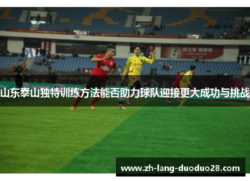 山东泰山独特训练方法能否助力球队迎接更大成功与挑战 山东泰山独特训练方法能否助力球队迎接更大成功与挑战
