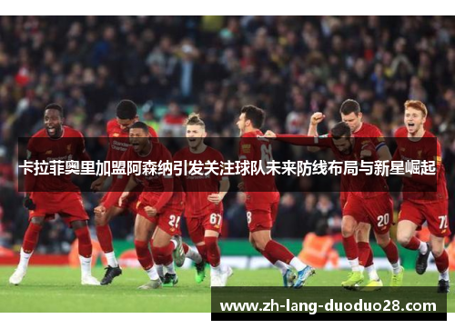 卡拉菲奥里加盟阿森纳引发关注球队未来防线布局与新星崛起 卡拉菲奥里加盟阿森纳引发关注球队未来防线布局与新星崛起