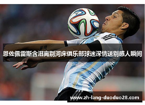 恩佐佩雷斯含泪离别河床俱乐部球迷深情送别感人瞬间