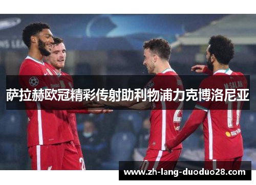 萨拉赫欧冠精彩传射助利物浦力克博洛尼亚 萨拉赫欧冠精彩传射助利物浦力克博洛尼亚